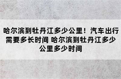 哈尔滨到牡丹江多少公里！汽车出行需要多长时间 哈尔滨到牡丹江多少公里多少时间